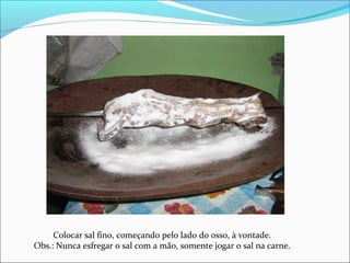 Colocar sal fino, começando pelo lado do osso, à vontade.
Obs.: Nunca esfregar o sal com a mão, somente jogar o sal na carne.
 
