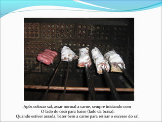 Após colocar sal, assar normal a carne, sempre iniciando com
O lado do osso para baixo (lado da brasa).
Quando estiver assada, bater bem a carne para retirar o excesso do sal.
 