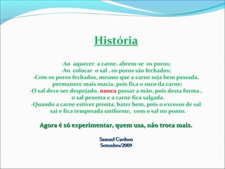 História
-Ao aquecer a carne, abrem-se os poros;
-Ao colocar o sal , os poros são fechados;
-Com os poros fechados, mesmo que a carne seja bem passada,
permanece mais macia, pois fica o suco da carne;
-O sal deve ser despejado, nunca passar a mão, pois desta forma ,
o sal penetra e a carne fica salgada.
-Quando a carne estiver pronta, bater bem, pois o excesso de sal
sai e fica temperada uniforme, com o sal no ponto.
Agora é só experimentar, quem usa, não troca mais.Agora é só experimentar, quem usa, não troca mais.
Samuel CardosoSamuel Cardoso
Setembro/2009Setembro/2009
 