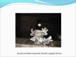 Jornais enrolados na garrafa, ficando o gargalo de fora.
 
