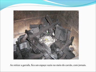 Ao retirar a garrafa, fica um espaço vazio no meio do carvão, com jornais.
 
