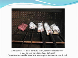 Após colocar sal, assar normal a carne, sempre iniciando com  O lado do osso para baixo (lado da brasa). Quando estiver assada, bater bem a carne para retirar o excesso do sal. 