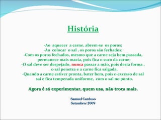 História -Ao  aquecer  a carne, abrem-se  os poros; -Ao  colocar  o sal , os poros são fechados; -Com os poros fechados, mesmo que a carne seja bem passada, permanece mais macia, pois fica o suco da carne; -O sal deve ser despejado,  nunca  passar a mão, pois desta forma , o sal penetra e a carne fica salgada. -Quando a carne estiver pronta, bater bem, pois o excesso de sal sai e fica temperada uniforme,  com o sal no ponto. Agora é só experimentar, quem usa, não troca mais. Samuel Cardoso Setembro/2009 