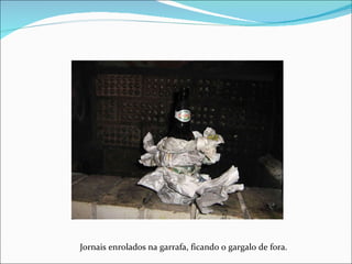 Jornais enrolados na garrafa, ficando o gargalo de fora. 