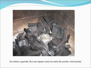 Ao retirar a garrafa, fica um espaço vazio no meio do carvão, com jornais. 