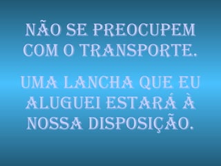 NÃO SE PREOCUPEM COM O TRANSPORTE. UMA LANCHA QUE EU ALUGUEI ESTARÁ À NOSSA DISPOSIÇÃO. 