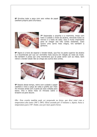 1




6º Envolva toda a peça com seis voltas de papel
celofane próprio para churrasco.




                               7º Separadas a picanha e a maminha, limpe com
                               todo o cuidado o miolo da alcatra, retirando todos os
                               nervos e o resto do sebo. Isso é muito importante
                               para se chegar aos três cortes restantes. Caso
                               queira uma carne mais magra, tire também a
                               gordura;



8º Agora é a hora de separar o tender-steak, que fica na parte superior da alcatra
e é reconhecido por sua cor vermelha mais escura em relação ao resto do miolo.
Ele também é preso por uma membrana que se pode sentir com as mãos. Sem
retirar o tender-steak não se chega aos outros dois cortes;




9º Depois desse tempo, retire com cuidado o papel
celofane e leve a peça de volta à grelha por mais
45 minutos ainda com a parte do osso voltada para
baixo. Vire e deixe mais 15 minutos sobre o
braseiro só para dourar.



Obs: Esta costela também pode ser preparada no forno, que deve estar com a
temperatura alta (entre 180º e 200º). Deixe assando por 15 minutos e, depois, baixe a
temperatura para 150º. Então, asse por mais quatro horas.
 