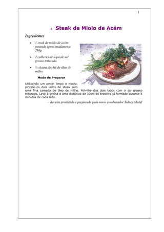 1




                  4.   Steak de Miolo de Acém
Ingredientes
   •   1 steak de miolo de acém
       pesando aproximadamente
       250g
   •   2 colheres de sopa de sal
       grosso triturado
   •   ½ xícara de chá de óleo de
       milho
        Modo de Preparar

Utilizando um pincel limpo e macio,
pincele os dois lados do steak com
uma fina camada de óleo de milho. Polvilhe dos dois lados com o sal grosso
triturado. Leve à grelha a uma distância de 30cm do braseiro já formado durante 5
minutos de cada lado.
                – Receita produzida e preparada pelo nosso colaborador Sidney Maluf
 