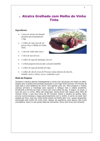 1



       6.    Alcatra Grelhada com Molho de Vinho
                             Tinto


Ingredientes
   •        1 peça de alcatra de nhandú
            pesando aproximadamente
            1.3kg
   •        1 colher de sopa rasa de sal
            grosso Para o Molho de Vinho
            Tinto
   •        ½ litro de vinho tinto suave

   •        ½ litro de suco de uva

   •        1 colher de sopa de manteiga sem sal

   •        1 cebola pequena descascada e picada miudinho

   •        1 colher de sopa de farinha de trigo

   •        1 colher de chá de ervas de Provence (uma mistura de alecrim,
            tomilho, louro e sálvia, secos e reduzidos a pó)
Modo de Preparar

Tempere a alcatra apenas massageando a carne com sal grosso em todos os lados.
Depois leve à grelha previamente aquecida e com fogo forte durante 10 minutos de
cada lado a uma distância de 25cm. Vire apenas uma vez. Para preparar o molho,
coloque primeiro a manteiga para aquecer e refogue nela a cebola picadinha.
Acrescente a farinha de trigo e mexa com uma colher de pau. A seguir, as ervas, o
suco de uva e o vinho. Mexa até engrossar. Deixe ferver até reduzir para 40% do
volume inicial, o que leva cerca de 20 minutos. Retire a alcatra da grelha, fatie,
arrume numa travessa e regue generosamente com o molho. A carne vai estar bem
assada por fora, mas seu miolo ainda estará vermelho bem vivo, quase sangrando,
acentuado pelo molho de vinho tinto. Apesar da aparência, para alguns não muito
convidativa, esse é o seu ponto ideal de cozimento. Sirva com arroz com brócolis.
 
