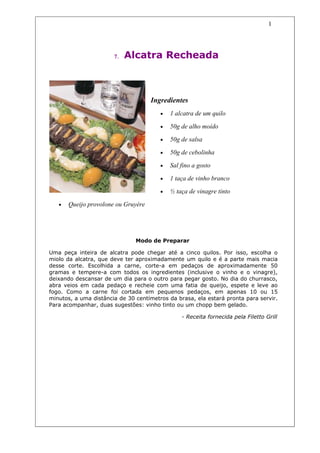 1




                       7.   Alcatra Recheada



                                     Ingredientes
                                        •   1 alcatra de um quilo

                                        •   50g de alho moído

                                        •   50g de salsa

                                        •   50g de cebolinha

                                        •   Sal fino a gosto

                                        •   1 taça de vinho branco

                                        •   ½ taça de vinagre tinto

   •   Queijo provolone ou Gruyère




                               Modo de Preparar

Uma peça inteira de alcatra pode chegar até a cinco quilos. Por isso, escolha o
miolo da alcatra, que deve ter aproximadamente um quilo e é a parte mais macia
desse corte. Escolhida a carne, corte-a em pedaços de aproximadamente 50
gramas e tempere-a com todos os ingredientes (inclusive o vinho e o vinagre),
deixando descansar de um dia para o outro para pegar gosto. No dia do churrasco,
abra veios em cada pedaço e recheie com uma fatia de queijo, espete e leve ao
fogo. Como a carne foi cortada em pequenos pedaços, em apenas 10 ou 15
minutos, a uma distância de 30 centímetros da brasa, ela estará pronta para servir.
Para acompanhar, duas sugestões: vinho tinto ou um chopp bem gelado.

                                                - Receita fornecida pela Filetto Grill
 