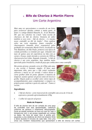 1




           8.   Bife de Chorizo à Martin Fierro
                        Um Corte Argentino

Mais uma vez aproveitamos a consulta de um leitor
para esclarecer dúvidas comuns a muita gente. O
leitor é o amigo Khaled Hauache Jr., lá de Brasília-
DF, que nos solicitou via e-mail “uma receita de
churrasco do bife de chorizo. Gostaria de saber
também se esse corte – bife de chorizo – é o mesmo
nosso contrafilé ou filé do lombo”. Para explicar
sobre um corte argentino, fomos consultar o
churrasqueiro Armando Alves, responsável pelos
grelhados do restaurante Martín Fierro, localizado na
Vila Madalena, em São Paulo, primeira casa típica de
comida portenha a se instalar por aqui. Armando tem
mais de quinze anos de experiência na lida com as
carnes e brasas, tendo iniciado a carreira em 1986 na
churrascaria Las Leñas. Segundo Armando, “o bife de
chorizo é um corte argentino, hoje também muito
apreciado pelos brasileiros, tirado da peça que conhecemos como contrafilé.
São postas grossas, pesando cerca de 450g cada uma,
e sua receita é bastante simples. O fator mais
importante dela, para que o bife esteja realmente
saboroso e macio ao ser servido, é nunca deixar a
carne grelhar além do ponto. Quanto à maneira de
temperar, usamos apenas sal grosso antes de leva-la à
grelha. Depois pode-se escolher entre vários tipos de
acompanhamentos para complementar o tempero no
próprio prato conforme o gosto de cada um”. Vamos à
receita.

Ingredientes
•    1 bife de chorizo - corte transversal do contrafilé com cerca de 3,5cm de
     espessura e pesando aproximadamente 450g
•    1 colher de sopa de sal grosso
                Modo de Preparar

O bife de chorizo tem de ser cortado de uma peça
de contrafilé com boa apresentação, cobertura
uniforme de gordura e totalmente descongelada.
Corte as postas somente na hora em que for usar e
tempere-as com o sal grosso espalhado em ambos
os lados. Na hora de assar leve à grelha pré-
aquecida a uma distância de 25cm do braseiro forte
e deixe durante 8 minutos de cada lado. Vire uma
única vez. Existem restaurantes que apresentam o bife de chorizo em cortes
 