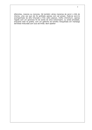 1


diferentes, maiores ou menores. Há também várias maneiras de servir o bife de
chorizo, uma vez que ele foi grelhado apenas com sal grosso. Pode-se servi-lo
acompanhado de alho triturado e frito (alho pipoca), molho chimichurri, apenas
regado com um generoso fio de azeite de oliva extravirgem, ou ainda pincelado,
enquanto está na grelha, com um galhinho de tomilho mergulhado em manteiga
derretida misturada com suco de limão. Bom apetite!
 