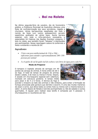 1




                              9.   Boi no Rolete

Na última segunda-feira de outubro, dia do funcionário
público, a Prefeitura Municipal de Guarulhos ofereceu uma
festa de confraternização aos seus servidores, regada a
churrasco. Várias barraquinhas espalhadas por todo o
recinto da festa (um centro poliesportivo) serviam
espetinhos grelhados de vários tipos. Numa barraca
especial, com toda a infra-estrutura necessária, o
especialista Gil Caleiras (da Nações Eventos) preparou 2
bois no rolete, que também foram “fatiados” e distribuídos
aos participantes. Nossa reportagem esteve lá conferindo a
festa e anotando a receita do Gil.

Ingredientes
   •   2 bois com peso médio/animal de 11@ a 16@ -
       suficientes para atender a aproximadamente 200 / 350
       pessoas por animal
   •   3 a 4 quilos de sal de gado (sal de cocho) e seis litros de água para cada boi
                 Modo de Preparar

O tempero é injetado através de seringas em 40
pontos da carcaça do animal, 6 horas antes de ele ir
ao fogo. O total do tempo de preparo do animal,
desde o abate, é de mais ou menos 5 horas. Depois,
é assado em churrasqueira especial sem cobertura,
montado em estrutura giratória. O tempo médio
para assar é de 4 a 6 horas. A técnica do fogo é
acender o braseiro ao lado dos animais e não embaixo, para evitar a formação da
fumaça provocada pela gordura que derrete e escorre. É uma das muitas maneiras
de assar a carne, que deixa todos os cortes mais ou menos com a mesma textura e
sabor. A carne depois de fatiada é servida acompanhada ou não de saladas e outras
guarnições. A equipe para realizar essa tarefa é composta por 5 pessoas: 3
churrasqueiros e 2 auxiliares por boi.
 