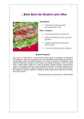 1




           10.   Bom Bom de Alcatra com Alho

                                     Ingredientes
                                        •   1 bom bom de alcatra pesando
                                            aproximadamente 1,5kg

                                     Para o Tempero
                                        •   ½ xícara de chá de óleo de girassol

                                        •   6 dentes de alho descascados e picados
                                            miudinho
                                        •   1 pitada de pimenta-do-reino preta,
                                            moída na hora
                                        •   ½ xícara de chá de sal grosso triturado


                               Modo de Preparar

Este corte – o “bom bom” – não é muito comum de ser encontrado nos açougues
convencionais. Você vai encontrá-lo com mais facilidade nas butiques de carne ou
nas grandes redes de supermercados em cortes já prontos e embalados pelos
próprios frigoríficos. Coloque a carne sobre uma tábua de preparo e com um pincel
macio, pincele toda a peça com o óleo de girassol. Depois, polvilhe a pimenta-do-
reino e o sal grosso triturado, e deixe descansar durante 15 minutos. Depois, leve à
grelha a uma distância de 30cm do braseiro forte durante 10 minutos de cada lado.
Na metade do tempo, espalhe a metade do alho picado sobre cada lado da carne.
Sirva bem quente.

                                  – Receita produzida e preparada por Sidney Maluf
 