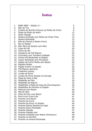 2



                              Índice


1.    BABY BEEF - Edição 11 -                         4
2.    Bife de Tira                                    6
3.    Costela de Novilho Precoce ao Molho de Vinho    8
4.    Steak de Miolo de Acém                         12
5.    Acém Fatiado                                   13
6.    Alcatra Grelhada com Molho de Vinho Tinto      14
7.    Alcatra Recheada                               15
8.    Bife de Chorizo à Martin Fierro                16
9.    Boi no Rolete                                  18
10.   Bom Bom de Alcatra com Alho                    19
11.   Capa de Filé                                   20
12.   Carne de Sol                                   21
13.   Carpaccio de Filé Mignon                       22
14.   Churrasco com Tempero Injetado                 23
15.   Contra Filé Borboleta no Espeto                24
16.   Cupim Recheado com Provolone                   25
17.   Espeto de Carne Moída com Bacon                26
18.   Espetos Mistos                                 27
19.   Fígado Inteiro no Espeto                       28
20.   Filé Mignon Aperitivo                          29
21.   Fraldinha (Vazio)                              30
22.   Lombo de Porco                                 31
23.   Lombo de Porco Assado na Cerveja               32
24.   Maçã do Peito à Max                            33
25.   Medalhão de Filet                              34
26.   Medalhão de Mignon                             35
27.   Medalhões à Moda da Casa do Churrasqueiro      36
28.   Medalhões de Picanha no Espeto                 37
29.   Músculo com Bacon                              38
30.   Pão de Alho                                    39
31.   Peito de Peru com Bacon                        40
32.   Pernil com Coca-Cola                           41
33.   Picanha com Bacon                              42
34.   Picanha de Forno                               43
35.   Picanha de Porco no Espeto                     44
36.   Picanha Delícia Receita da Capa                45
37.   Picanha Dona Felicidade                        46
38.   Picanha Fatiada                                47
39.   Picanha Fatiada com                            48
40.   Picanha Grelhada com Molho Chimichurri         49
41.   Picanha na Parrilha                            50
42.   Picanha no Avesso Recheada                     51
 