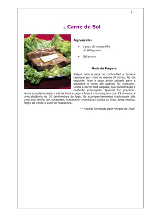 2




                            12.   Carne de Sol

                                    Ingredientes
                                       •     1 peça de contra-filet
                                             de 900 gramas
                                       •     Sal grosso


                                                    Modo de Preparo

                                     Salgue bem a peça de contra-filet e deixe-a
                                     repousar por mais ou menos 24 horas. No dia
                                     seguinte, leve a peça ainda salgada para a
                                     geladeira e deixe até quando for consumir.
                                     Como a carne está salgada, sua conservação é
                                     bastante prolongada. Quando for preparar,
retire completamente o sal de toda a peça e leve à churrasqueira por 25 minutos a
uma distância de 30 centímetros do fogo. Os acompanhamentos tradicionais são
uma boa farofa, um vinagrete, macaxeira (mandioca) cozida ou frita, arroz branco,
feijão de corda e purê de macaxeira.

                                           — Receita fornecida pela Amigos do Picuí
 