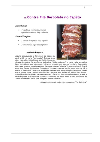 2




          15.   Contra Filé Borboleta no Espeto

Ingredientes
   •   4 steaks de contra filé pesando
       aproximadamente 300g cada um

Para o Tempero
   •   1 colher de sopa de óleo vegetal

   •   2 colheres de sopa de sal grosso


                Modo de Preparar

Alguns açougueiros já fornecem as postas de
contra filé no corte “borboleta”. Outros ainda
não. Mas, ele é simples de ser feito. Pegue os
steaks de contra filé conforme indicados (300g cada um) e corte cada um deles
bem no meio da sua espessura, iniciando o corte pelo lado da gordura. Esse corte
não deve separar os dois pedaços da carne. Ao ser “aberta” (como um livro), ficará
com dois filetes de gordura fazendo as bordas externas, no formato que lhe dá o
nome – “borboleta”. Coloque as postas abertas num espeto duplo e com um pincel
macio passe uma camada fina de óleo vegetal em ambos os lados das postas.
Salpique com sal grosso da mesma forma. Deixe 20 minutos descansando e leve à
churrasqueira pré-aquecida durante 5 minutos de cada lado a uma distância de
30cm do braseiro forte. Vire o espeto apenas uma vez.

                             – Receita produzida pelos churrasqueiros “Os Gaúchos”
 