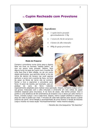 2




         16.   Cupim Recheado com Provolone



                                     Ingredientes
                                        •   1 cupim inteiro pesando
                                            aproximadamente 3,5kg
                                        •   1 xícara de chá de sal grosso

                                        •   4 dentes de alho triturados

                                        •   800g de queijo provolone




               Modo de Preparar

Compre o provolone numa única peça e depois
fatie em tiras no formato “batata palito”, só
que um pouco mais grossas. Depois, faça
alguns furos na peça de cupim com o auxílio de
uma faca fina e bem afiada, ou de um outro
objeto perfurante, que permita retirar a tira de
carne de dentro do buraco (se você apenas
perfurar a carne com a ponta da faca, na hora
de assar as fibras da carne vão se contrair,
fechar o furo e espremer o provolone para
fora). O autor da receita, por exemplo, usa um
pedaço     de    cano     de    ferro  redondo
especialmente adaptado para realizar essa operação. Depois, tempere a peça com o
sal grosso misturado com o alho triturado e embrulhe em seis voltas de papel
celofane especial para churrasco. E na hora de assar, não tenha pressa: leve à
grelha a uma distância de 60 centímetros do braseiro vivo e deixe por pelo menos 4
horas, virando a peça 1 vez a cada hora. Depois, retire o papel celofane e coloque a
peça de volta à grelha por mais 7 minutos de cada lado apenas para dourar a parte
externa da carne. Sirva fatiado e acompanhado de arroz branco e farofa de biscoito
(veja a receita na nossa seção “Acompanhamentos” nesta mesma edição).

                                        – Receita dos churrasqueiros “Os Gaúchos”
 