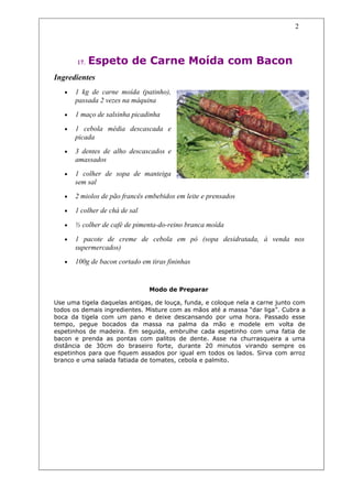 2




       17.   Espeto de Carne Moída com Bacon
Ingredientes
   •   1 kg de carne moída (patinho),
       passada 2 vezes na máquina
   •   1 maço de salsinha picadinha

   •   1 cebola média descascada e
       picada
   •   3 dentes de alho descascados e
       amassados
   •   1 colher de sopa de manteiga
       sem sal
   •   2 miolos de pão francês embebidos em leite e prensados

   •   1 colher de chá de sal

   •   ½ colher de café de pimenta-do-reino branca moída

   •   1 pacote de creme de cebola em pó (sopa desidratada, à venda nos
       supermercados)
   •   100g de bacon cortado em tiras fininhas


                                Modo de Preparar

Use uma tigela daquelas antigas, de louça, funda, e coloque nela a carne junto com
todos os demais ingredientes. Misture com as mãos até a massa “dar liga”. Cubra a
boca da tigela com um pano e deixe descansando por uma hora. Passado esse
tempo, pegue bocados da massa na palma da mão e modele em volta de
espetinhos de madeira. Em seguida, embrulhe cada espetinho com uma fatia de
bacon e prenda as pontas com palitos de dente. Asse na churrasqueira a uma
distância de 30cm do braseiro forte, durante 20 minutos virando sempre os
espetinhos para que fiquem assados por igual em todos os lados. Sirva com arroz
branco e uma salada fatiada de tomates, cebola e palmito.
 