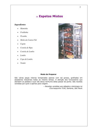 2




                          18.   Espetos Mistos

Ingredientes
   •   Maminha

   •   Fraldinha

   •   Picanha

   •   Miolo do Contra Filé

   •   Cupim

   •   Costela de Ripa

   •   Costela de Lombo

   •   Lombo

   •   Copa de Lombo

   •   Tender




                                Modo de Preparar

São várias peças inteiras temperadas apenas com sal grosso, grelhadas em
assadeiras industriais todas ao mesmo tempo. A atenção dos funcionários que
atendem os pedidos é que não deixa nenhuma delas passar do ponto. São receitas
vendidas por quilo e apenas para viagem.
                                   – Receitas vendidas aos sábados e domingos no
                                          Churrasquinho Tchê, Santana, São Paulo
 