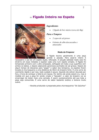 2




                 19.   Fígado Inteiro no Espeto

                                     Ingredientes
                                        •   1 fígado de boi, inteiro (cerca de 4kg)

                                     Para o Tempero
                                        •   2 copos de sal grosso

                                        •   6 dentes de alho descascados e
                                            amassados


                                                  Modo de Preparar

                                     O fígado bovino geralmente é uma peça
                                     grande e pesada. Para assá-lo inteiro é
necessário o uso de um espeto duplo, reforçado. A solução adotada neste caso foi
dividí-lo em duas metades e espetar cada uma num espeto simples. O fígado foi
temperado primeiro com o alho amassado, esfregado em toda a sua superfície (em
ambos os lados), e depois salpicando generosos punhados de sal grosso. Depois de
algum tempo de descanso para “pegar” o sabor dos temperos, os espetos foram
levados à churrasqueira a uma distância de 40cm do braseiro forte. É uma carne de
cozimento rápido e por isso, todo cuidado é pouco. Quando ela estiver dourada por
fora, é hora de começar a fatiá-la em lascas. Por dentro ele ainda estará cru, mas à
medida em que a peça for sendo virada e “lascada”, o calor do braseiro vai se
encarregar de tostar mais uma camada. E assim sucessivamente até que toda a
peça seja consumida. É uma carne de sabor bastante exótico e textura muito
suave.

               – Receita produzida e preparada pelos churrasqueiros “Os Gaúchos”
 