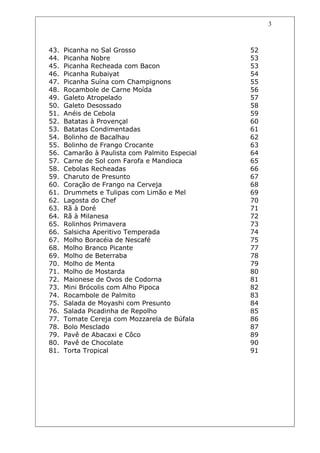 3



43.   Picanha no Sal Grosso                     52
44.   Picanha Nobre                             53
45.   Picanha Recheada com Bacon                53
46.   Picanha Rubaiyat                          54
47.   Picanha Suína com Champignons             55
48.   Rocambole de Carne Moída                  56
49.   Galeto Atropelado                         57
50.   Galeto Desossado                          58
51.   Anéis de Cebola                           59
52.   Batatas à Provençal                       60
53.   Batatas Condimentadas                     61
54.   Bolinho de Bacalhau                       62
55.   Bolinho de Frango Crocante                63
56.   Camarão à Paulista com Palmito Especial   64
57.   Carne de Sol com Farofa e Mandioca        65
58.   Cebolas Recheadas                         66
59.   Charuto de Presunto                       67
60.   Coração de Frango na Cerveja              68
61.   Drummets e Tulipas com Limão e Mel        69
62.   Lagosta do Chef                           70
63.   Rã à Doré                                 71
64.   Rã à Milanesa                             72
65.   Rolinhos Primavera                        73
66.   Salsicha Aperitivo Temperada              74
67.   Molho Boracéia de Nescafé                 75
68.   Molho Branco Picante                      77
69.   Molho de Beterraba                        78
70.   Molho de Menta                            79
71.   Molho de Mostarda                         80
72.   Maionese de Ovos de Codorna               81
73.   Mini Brócolis com Alho Pipoca             82
74.   Rocambole de Palmito                      83
75.   Salada de Moyashi com Presunto            84
76.   Salada Picadinha de Repolho               85
77.   Tomate Cereja com Mozzarela de Búfala     86
78.   Bolo Mesclado                             87
79.   Pavê de Abacaxi e Côco                    89
80.   Pavê de Chocolate                         90
81.   Torta Tropical                            91
 