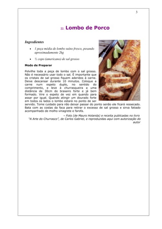 3




                         22.   Lombo de Porco

Ingredientes
   •   1 peça média de lombo suíno fresco, pesando
       aproximadamente 2kg
   •   ½ copo (americano) de sal grosso
Modo de Preparar

Polvilhe toda a peça de lombo com o sal grosso.
Não é necessário usar todo o sal. É importante que
os cristais de sal grosso fiquem aderidos à carne.
Deixe descansar durante 10 minutos. Coloque a
carne num espeto duplo, no sentido do
comprimento, e leve à churrasqueira a uma
distância de 30cm do braseiro forte e já bem
formado. Vire o espeto de vez em quando para
assar por igual. Quando atingir um dourado forte
em todos os lados o lombo estará no ponto de ser
servido. Tome cuidado para não deixar passar do ponto senão ele ficará ressecado.
Bata com as costas da faca para retirar o excesso de sal grosso e sirva fatiado
acompanhado de molho vinagrete e farofa.
                           – Foto (de Mauro Holanda) e receita publicadas no livro
  “A Arte do Churrasco”, de Carlos Gabriel, e reproduzidas aqui com autorização do
                                                                             autor
 