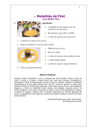 3




                          25.   Medalhão de Filet
                                       com Molho Thai

I                                      ngredientes
                                          •    1 medalhão de filet mignon com sete
                                               centímetros de espessura
                                          •    Sal refinado a gosto Para o Molho

                                          •    1 colher de sopa de óleo de girassol

    •   2 colheres de sopa de curry em pó

    •   150g de amendoim cru, descascado e moído

                                          •    200ml de leite de coco

                                          •    Suco de 1 limão

                                          •    1 colher de sopa de shoyu (molho de soja)

                                          •    1 cebola média fatiada

                                          •    1 colher de sopa de vinagre balsâmico

    •   1 fatia de cogumelo shiitake


                                 Modo de Preparar

Aqueça o óleo, acrescente o curry e refogue por dois minutos. Ponha o leite de
coco, o limão e o shoyu e deixe ferver por mais dois minutos. Acrescente o
amendoim e retire do fogo quando retomar a fervura. Reserve. Prepare o medalhão
temperando-o ao seu gosto apenas com sal fino. Leve-o à grelha ou chapa bem
quente durante 10 minutos de cada lado. Como esta receita usa um corte bastante
espesso, o miolo do medalhão ficará sempre mal passado. Quando estiver no
ponto, coloque-o num prato, acrescente o molho e sirva. Para acompanhar, refogue
a cebola no vinagre e decore com o shiitake empanado em farinha japonesa de
arroz, ou passado em uma pasta de maizena com água e depois na farinha de rosca
antes de fritar.

                                              — Receita fornecida pelo chefe Ted Carioba,
                                                                  do Restaurante Gunnar
 