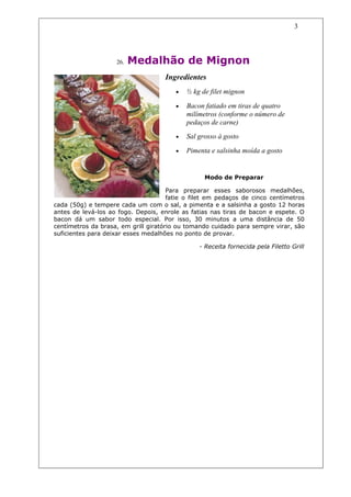 3




                    26.   Medalhão de Mignon
                                    Ingredientes
                                        •   ½ kg de filet mignon

                                        •   Bacon fatiado em tiras de quatro
                                            milímetros (conforme o número de
                                            pedaços de carne)
                                        •   Sal grosso à gosto

                                        •   Pimenta e salsinha moída a gosto


                                                  Modo de Preparar

                                      Para preparar esses saborosos medalhões,
                                      fatie o filet em pedaços de cinco centímetros
cada (50g) e tempere cada um com o sal, a pimenta e a salsinha a gosto 12 horas
antes de levá-los ao fogo. Depois, enrole as fatias nas tiras de bacon e espete. O
bacon dá um sabor todo especial. Por isso, 30 minutos a uma distância de 50
centímetros da brasa, em grill giratório ou tomando cuidado para sempre virar, são
suficientes para deixar esses medalhões no ponto de provar.

                                                - Receita fornecida pela Filetto Grill
 