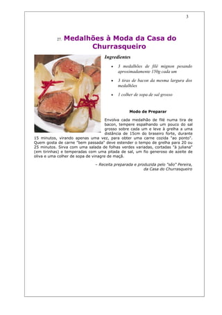 3




           27.   Medalhões à Moda da Casa do
                       Churrasqueiro
                                    Ingredientes
                                       •   3 medalhões de filé mignon pesando
                                           aproximadamente 150g cada um
                                       •   3 tiras de bacon da mesma largura dos
                                           medalhões
                                       •   1 colher de sopa de sal grosso


                                                 Modo de Preparar

                                     Envolva cada medalhão de filé numa tira de
                                     bacon, tempere espalhando um pouco do sal
                                     grosso sobre cada um e leve à grelha a uma
                                     distância de 15cm do braseiro forte, durante
15 minutos, virando apenas uma vez, para obter uma carne cozida "ao ponto".
Quem gosta de carne "bem passada" deve estender o tempo de grelha para 20 ou
25 minutos. Sirva com uma salada de folhas verdes variadas, cortadas "à juliana"
(em tirinhas) e temperadas com uma pitada de sal, um fio generoso de azeite de
oliva e uma colher de sopa de vinagre de maçã.

                               – Receita preparada e produzida pelo "sêo" Pereira,
                                                        da Casa do Churrasqueiro
 