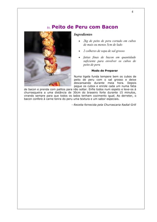 4




                31.   Peito de Peru com Bacon
                                    Ingredientes
                                       •   2kg de peito de peru cortado em cubos
                                           de mais ou menos 5cm de lado
                                       •   2 colheres de sopa de sal grosso

                                       •   fatias finas de bacon em quantidade
                                           suficiente para envolver os cubos de
                                           peito de peru
                                                 Modo de Preparar

                                    Numa tigela funda tempere bem os cubos de
                                    peito de peru com o sal grosso e deixe
                                    descansando durante meia hora. Depois
                                    pegue os cubos e enrole cada um numa fatia
de bacon e prenda com palitos para não soltar. Enfie todos num espeto e leve-os à
churrasqueira a uma distância de 30cm do braseiro forte durante 15 minutos,
virando sempre para que todos os lados tenham cozimento igual. Ao derreter, o
bacon confere à carne tenra do peru uma textura e um sabor especiais.

                                  - Receita fornecida pela Churrascaria Radial Grill
 