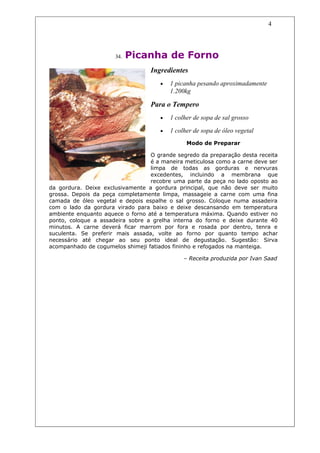 4




                      34.   Picanha de Forno
                                  Ingredientes
                                     •   1 picanha pesando aproximadamente
                                         1.200kg

                                  Para o Tempero
                                     •   1 colher de sopa de sal grosso

                                     •   1 colher de sopa de óleo vegetal
                                               Modo de Preparar

                                  O grande segredo da preparação desta receita
                                  é a maneira meticulosa como a carne deve ser
                                  limpa de todas as gorduras e nervuras
                                  excedentes, incluindo a membrana que
                                  recobre uma parte da peça no lado oposto ao
da gordura. Deixe exclusivamente a gordura principal, que não deve ser muito
grossa. Depois da peça completamente limpa, massageie a carne com uma fina
camada de óleo vegetal e depois espalhe o sal grosso. Coloque numa assadeira
com o lado da gordura virado para baixo e deixe descansando em temperatura
ambiente enquanto aquece o forno até a temperatura máxima. Quando estiver no
ponto, coloque a assadeira sobre a grelha interna do forno e deixe durante 40
minutos. A carne deverá ficar marrom por fora e rosada por dentro, tenra e
suculenta. Se preferir mais assada, volte ao forno por quanto tempo achar
necessário até chegar ao seu ponto ideal de degustação. Sugestão: Sirva
acompanhado de cogumelos shimeji fatiados fininho e refogados na manteiga.

                                              – Receita produzida por Ivan Saad
 