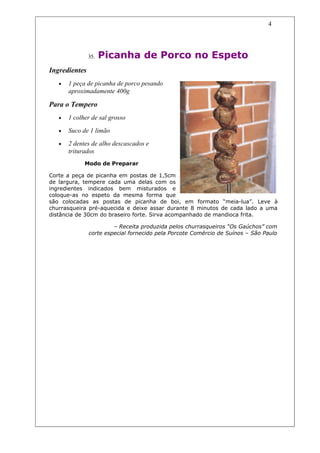 4




               35.   Picanha de Porco no Espeto
Ingredientes
   •   1 peça de picanha de porco pesando
       aproximadamente 400g

Para o Tempero
   •   1 colher de sal grosso

   •   Suco de 1 limão

   •   2 dentes de alho descascados e
       triturados
             Modo de Preparar

Corte a peça de picanha em postas de 1,5cm
de largura, tempere cada uma delas com os
ingredientes indicados bem misturados e
coloque-as no espeto da mesma forma que
são colocadas as postas de picanha de boi, em formato “meia-lua”. Leve à
churrasqueira pré-aquecida e deixe assar durante 8 minutos de cada lado a uma
distância de 30cm do braseiro forte. Sirva acompanhado de mandioca frita.

                        – Receita produzida pelos churrasqueiros “Os Gaúchos” com
               corte especial fornecido pela Porcote Comércio de Suínos – São Paulo
 