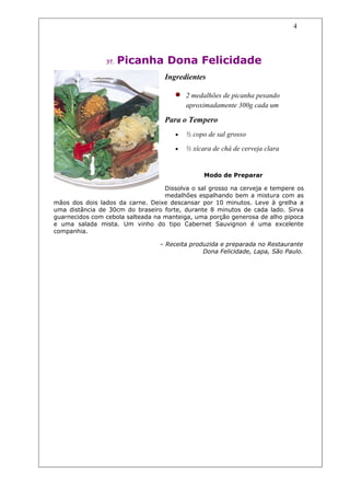 4




                37.   Picanha Dona Felicidade
                                   Ingredientes

                                      •   2 medalhões de picanha pesando
                                          aproximadamente 300g cada um

                                   Para o Tempero
                                      •   ½ copo de sal grosso

                                      •   ½ xícara de chá de cerveja clara


                                                Modo de Preparar

                                   Dissolva o sal grosso na cerveja e tempere os
                                   medalhões espalhando bem a mistura com as
mãos dos dois lados da carne. Deixe descansar por 10 minutos. Leve à grelha a
uma distância de 30cm do braseiro forte, durante 8 minutos de cada lado. Sirva
guarnecidos com cebola salteada na manteiga, uma porção generosa de alho pipoca
e uma salada mista. Um vinho do tipo Cabernet Sauvignon é uma excelente
companhia.

                                 – Receita produzida e preparada no Restaurante
                                               Dona Felicidade, Lapa, São Paulo.
 