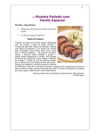 4




                     39.   Picanha Fatiada com
                              Farofa Especial
Picanha - Ingredientes
   •   300 gramas do miolo da picanha cortada em
       4 fatias
   •   1 colher de sopa de sal grosso
               Modo de Preparar

Tempere as fatias de picanha apenas salpicando
com sal grosso e asse na brasa durante 7
minutos de cada lado. Depois de assadas, coloque
uma folha de salsinha e um quarto de tomate
para decoração. Está pronto para servir junto
com a: Farofa Especial - 100 gramas de bacon
moído; 1 cenoura média raspada e picada; 1
cebola média descascada e picada; 200 gramas
de farinha de mandioca; 3 ovos cozidos e fatiados
em rodelas; 1 colher de chá de salsinha picada.
Frite o bacon com uma pitada de óleo até dourar.
Coloque na frigideira a cenoura picada e a farinha
de mandioca, mexa por 2 minutos e coloque o restante dos ingredientes (menos os
ovos) e deixe no fogo, sempre mexendo, por mais 3 minutos. Acrescente as rodelas
dos ovos, jogue a salsinha por cima e está pronta.
                     – Receita integrante do cardápio da Churrascaria Fogo Gaúcho,
                                                                      em São Paulo
 