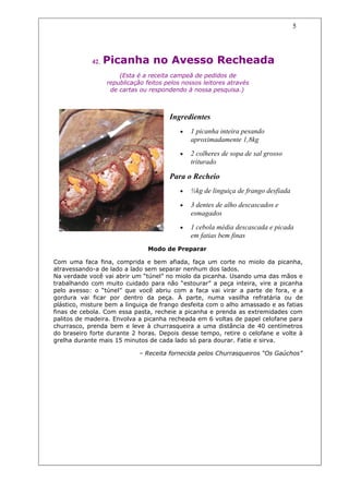 5




            42.   Picanha no Avesso Recheada
                      (Esta é a receita campeã de pedidos de
                  republicação feitos pelos nossos leitores através
                   de cartas ou respondendo à nossa pesquisa.)



                                       Ingredientes
                                           •   1 picanha inteira pesando
                                               aproximadamente 1,8kg
                                           •   2 colheres de sopa de sal grosso
                                               triturado

                                       Para o Recheio
                                           •   ½kg de linguiça de frango desfiada

                                           •   3 dentes de alho descascados e
                                               esmagados
                                           •   1 cebola média descascada e picada
                                               em fatias bem finas
                                Modo de Preparar

Com uma faca fina, comprida e bem afiada, faça um corte no miolo da picanha,
atravessando-a de lado a lado sem separar nenhum dos lados.
Na verdade você vai abrir um “túnel” no miolo da picanha. Usando uma das mãos e
trabalhando com muito cuidado para não “estourar” a peça inteira, vire a picanha
pelo avesso: o “túnel” que você abriu com a faca vai virar a parte de fora, e a
gordura vai ficar por dentro da peça. À parte, numa vasilha refratária ou de
plástico, misture bem a linguiça de frango desfeita com o alho amassado e as fatias
finas de cebola. Com essa pasta, recheie a picanha e prenda as extremidades com
palitos de madeira. Envolva a picanha recheada em 6 voltas de papel celofane para
churrasco, prenda bem e leve à churrasqueira a uma distância de 40 centímetros
do braseiro forte durante 2 horas. Depois desse tempo, retire o celofane e volte à
grelha durante mais 15 minutos de cada lado só para dourar. Fatie e sirva.

                             – Receita fornecida pelos Churrasqueiros “Os Gaúchos”
 