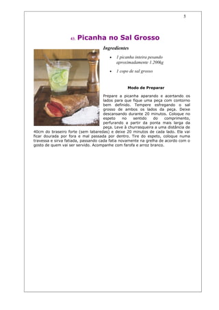 5




                   43.   Picanha no Sal Grosso
                                    Ingredientes
                                       •   1 picanha inteira pesando
                                           aproximadamente 1.200kg
                                       •   1 copo de sal grosso


                                                 Modo de Preparar

                                     Prepare a picanha aparando e acertando os
                                     lados para que fique uma peça com contorno
                                     bem definido. Tempere esfregando o sal
                                     grosso de ambos os lados da peça. Deixe
                                     descansando durante 20 minutos. Coloque no
                                     espeto     no  sentido    do    comprimento,
                                     perfurando a partir da ponta mais larga da
                                     peça. Leve à churrasqueira a uma distância de
40cm do braseiro forte (sem labaredas) e deixe 20 minutos de cada lado. Ela vai
ficar dourada por fora e mal passada por dentro. Tire do espeto, coloque numa
travessa e sirva fatiada, passando cada fatia novamente na grelha de acordo com o
gosto de quem vai ser servido. Acompanhe com farofa e arroz branco.
 