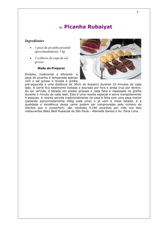 5



                         46.   Picanha Rubaiyat

Ingredientes
   •   1 peça de picanha pesando
       aproximadamente 1 kg
   •   2 colheres de sopa de sal
       grosso
         Modo de Preparar

Simples, tradicional e eficiente: a
peça de picanha é temperada apenas
com o sal grosso e levada à grelha
pré-aquecida a uma distância de 30cm do braseiro durante 10 minutos de cada
lado. A carne fica totalmente tostada e dourada por fora e ainda crua por dentro.
Ao ser servida, é fatiada em postas grossas e cada fatia é repassada na grelha
durante 1 minuto de cada lado. Esta é uma receita especial e serve tranqüilamente
4 pessoas. A receita servida tradicionalmente na casa é feita com uma peça menor
(pesando aproximadamente 400g cada uma) e já vem à mesa fatiada. E a
qualidade e excelência dessa carne podem ser comprovadas pelo número de
clientes que a consomem: são vendidas 9.100 picanhas por mês nos dois
restaurantes Baby Beef Rubaiyat de São Paulo - Alameda Santos e Av. Faria Lima.
 