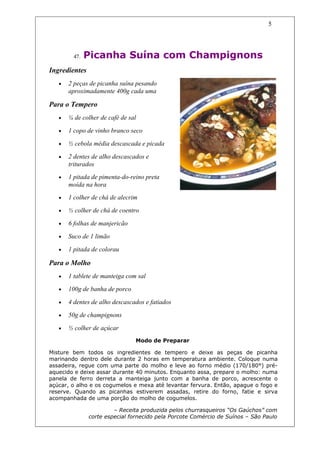5




         47.   Picanha Suína com Champignons
Ingredientes
   •   2 peças de picanha suína pesando
       aproximadamente 400g cada uma

Para o Tempero
   •   ¼ de colher de café de sal

   •   1 copo de vinho branco seco

   •   ½ cebola média descascada e picada

   •   2 dentes de alho descascados e
       triturados
   •   1 pitada de pimenta-do-reino preta
       moída na hora
   •   1 colher de chá de alecrim

   •   ½ colher de chá de coentro

   •   6 folhas de manjericão

   •   Suco de 1 limão

   •   1 pitada de colorau

Para o Molho
   •   1 tablete de manteiga com sal

   •   100g de banha de porco

   •   4 dentes de alho descascados e fatiados

   •   50g de champignons

   •   ½ colher de açúcar
                                Modo de Preparar

Misture bem todos os ingredientes de tempero e deixe as peças de picanha
marinando dentro dele durante 2 horas em temperatura ambiente. Coloque numa
assadeira, regue com uma parte do molho e leve ao forno médio (170/180°) pré-
aquecido e deixe assar durante 40 minutos. Enquanto assa, prepare o molho: numa
panela de ferro derreta a manteiga junto com a banha de porco, acrescente o
açúcar, o alho e os cogumelos e mexa até levantar fervura. Então, apague o fogo e
reserve. Quando as picanhas estiverem assadas, retire do forno, fatie e sirva
acompanhada de uma porção do molho de cogumelos.

                        – Receita produzida pelos churrasqueiros “Os Gaúchos” com
               corte especial fornecido pela Porcote Comércio de Suínos – São Paulo
 