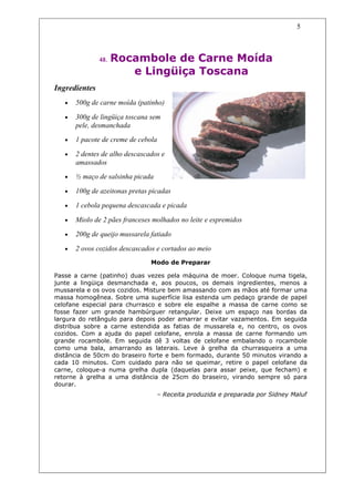 5



               48.   Rocambole de Carne Moída
                        e Lingüiça Toscana
Ingredientes
   •   500g de carne moída (patinho)

   •   300g de lingüiça toscana sem
       pele, desmanchada
   •   1 pacote de creme de cebola

   •   2 dentes de alho descascados e
       amassados
   •   ½ maço de salsinha picada

   •   100g de azeitonas pretas picadas

   •   1 cebola pequena descascada e picada

   •   Miolo de 2 pães franceses molhados no leite e espremidos

   •   200g de queijo mussarela fatiado

   •   2 ovos cozidos descascados e cortados ao meio
                                Modo de Preparar

Passe a carne (patinho) duas vezes pela máquina de moer. Coloque numa tigela,
junte a lingüiça desmanchada e, aos poucos, os demais ingredientes, menos a
mussarela e os ovos cozidos. Misture bem amassando com as mãos até formar uma
massa homogênea. Sobre uma superfície lisa estenda um pedaço grande de papel
celofane especial para churrasco e sobre ele espalhe a massa de carne como se
fosse fazer um grande hambúrguer retangular. Deixe um espaço nas bordas da
largura do retângulo para depois poder amarrar e evitar vazamentos. Em seguida
distribua sobre a carne estendida as fatias de mussarela e, no centro, os ovos
cozidos. Com a ajuda do papel celofane, enrola a massa de carne formando um
grande rocambole. Em seguida dê 3 voltas de celofane embalando o rocambole
como uma bala, amarrando as laterais. Leve à grelha da churrasqueira a uma
distância de 50cm do braseiro forte e bem formado, durante 50 minutos virando a
cada 10 minutos. Com cuidado para não se queimar, retire o papel celofane da
carne, coloque-a numa grelha dupla (daquelas para assar peixe, que fecham) e
retorne à grelha a uma distância de 25cm do braseiro, virando sempre só para
dourar.
                                   – Receita produzida e preparada por Sidney Maluf
 