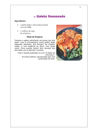 5




                       50.   Galeto Desossado
Ingredientes
   •   1 galeto limpo e desossado pesando
       cerca de 800g
   •   2 colheres de sopa
       de sal grosso
               Modo de Preparar

Tempere o galeto polvilhando sal grosso dos dois
lados. Leve à churrasqueira numa grelha dupla
(daquelas dobráveis, que fecham) em braseiro
médio, a uma distância de 30cm. Vire várias
vezes. Sirva quando estiver bem dourado dos
dois lados com a pele bem crocante.
  – Foto e receita publicadas no livro “O Sabor do
                                       Churrasco”,
         de Carlos Gabriel, reproduzidas aqui com
                              autorização do autor
 