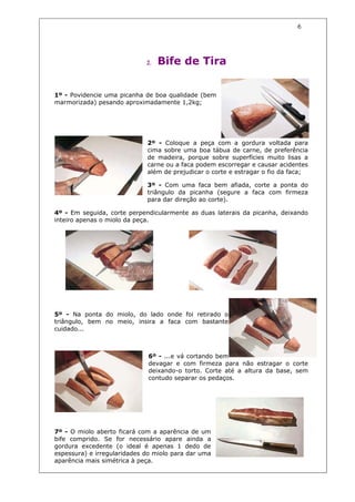 6




                             2.   Bife de Tira


1º - Povidencie uma picanha de boa qualidade (bem
marmorizada) pesando aproximadamente 1,2kg;




                             2º - Coloque a peça com a gordura voltada para
                             cima sobre uma boa tábua de carne, de preferência
                             de madeira, porque sobre superfícies muito lisas a
                             carne ou a faca podem escorregar e causar acidentes
                             além de prejudicar o corte e estragar o fio da faca;

                             3º - Com uma faca bem afiada, corte a ponta do
                             triângulo da picanha (segure a faca com firmeza
                             para dar direção ao corte).

4º - Em seguida, corte perpendicularmente as duas laterais da picanha, deixando
inteiro apenas o miolo da peça.




5º - Na ponta do miolo, do lado onde foi retirado o
triângulo, bem no meio, insira a faca com bastante
cuidado...



                             6º - ...e vá cortando bem
                             devagar e com firmeza para não estragar o corte
                             deixando-o torto. Corte até a altura da base, sem
                             contudo separar os pedaços.




7º - O miolo aberto ficará com a aparência de um
bife comprido. Se for necessário apare ainda a
gordura excedente (o ideal é apenas 1 dedo de
espessura) e irregularidades do miolo para dar uma
aparência mais simétrica à peça.
 