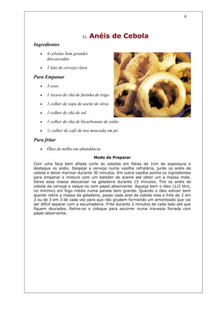 6



                           51.   Anéis de Cebola
Ingredientes
   •   4 cebolas bem grandes
       descascadas
   •   1 lata de cerveja clara

Para Empanar
   •   3 ovos

   •   1 xícara de chá de farinha de trigo

   •   1 colher de sopa de azeite de oliva

   •   1 colher de chá de sal

   •   1 colher de chá de bicarbonato de sódio

   •   ½ colher de café de noz moscada em pó

Para fritar
   •   Óleo de milho em abundância
                                  Modo de Preparar
Com uma faca bem afiada corte as cebolas em fatias de 1cm de espessura e
destaque os anéis. Despeje a cerveja numa vasilha refratária, junte os anéis de
cebola e deixe marinar durante 30 minutos. Em outra vasilha ponha os ingredientes
para empanar e misture com um batedor de arame até obter um a massa mole.
Deixe essa massa descansar na geladeira durante 15 minutos. Tire os anéis de
cebola da cerveja e seque-os com papel absorvente. Aqueça bem o óleo (1/2 litro,
no mínimo) em fogo médio numa panela bem grande. Quando o óleo estiver bem
quente retire a massa da geladeira, passe cada anel de cebola nela e frite de 2 em
2 ou de 3 em 3 de cada vez para que não grudem formando um amontoado que vai
ser difícil separar com a escumadeira. Frite durante 2 minutos de cada lado até que
fiquem dourados. Retire-os e coloque para escorrer numa travessa forrada com
papel absorvente.
 