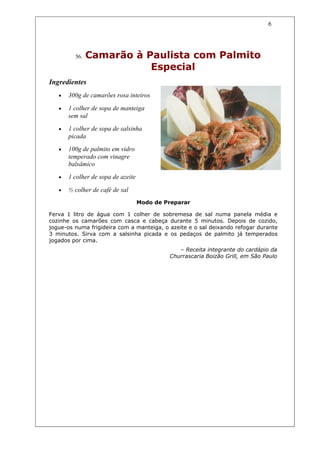 6




         56.   Camarão à Paulista com Palmito
                          Especial
Ingredientes
   •   300g de camarões rosa inteiros

   •   1 colher de sopa de manteiga
       sem sal
   •   1 colher de sopa de salsinha
       picada
   •   100g de palmito em vidro
       temperado com vinagre
       balsâmico
   •   1 colher de sopa de azeite

   •   ½ colher de café de sal
                                    Modo de Preparar

Ferva 1 litro de água com 1 colher de sobremesa de sal numa panela média e
cozinhe os camarões com casca e cabeça durante 5 minutos. Depois de cozido,
jogue-os numa frigideira com a manteiga, o azeite e o sal deixando refogar durante
3 minutos. Sirva com a salsinha picada e os pedaços de palmito já temperados
jogados por cima.
                                                – Receita integrante do cardápio da
                                             Churrascaria Boizão Grill, em São Paulo
 