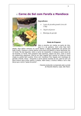 6




     57.   Carne de Sol com Farofa e Mandioca

                                    Ingredientes
                                       •   1 peça de picanha grande (cerca de
                                           1,5kg)
                                       •   ½kg de sal grosso

                                       •   Manteiga de garrafa




                                                 Modo de Preparar

                                     Abra a picanha em manta na parte de trás,
                                     que é a da gordura. Com uma faca bem
afiada, faça talhos verticais na carne aberta e salgue espalhando sal grosso por
toda a peça. Coloque a manta aberta numa bacia de plástico e deixe descansar por
12 horas. No dia seguinte, retire a carne do recipiente, e coloque-a para secar ao
sol durante 12 horas. Para preparar este aperitivo, depois de seca, corte a carne
em pedacinhos pequenos, frite-os em óleo vegetal bem quente ou toste-os numa
chapa ou grelha bem quente. Sirva com mandioca frita regada com manteiga de
garrafa e farofa. Dicas – Enquanto a carne estiver exposta ao sol, cobrí-la com um
pano branco para evitar poeira e insetos. Além disso, o branco reflete o sol e não
deixa que a carne “passe do ponto”.

                                     – Receita produzida e preparada pela Lucinda
                                              do Recanto Baiano, Lapa, São Paulo.
 
