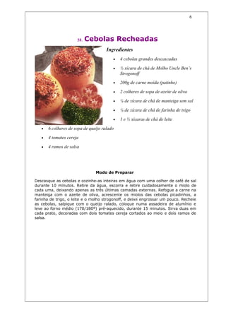 6




                      58.   Cebolas Recheadas
                                      Ingredientes
                                         •   4 cebolas grandes descascadas

                                         •   ½ xícara de chá de Molho Uncle Ben’s
                                             Strogonoff
                                         •   200g de carne moída (patinho)

                                         •   2 colheres de sopa de azeite de oliva

                                         •   ¼ de xícara de chá de manteiga sem sal

                                         •   ¼ de xícara de chá de farinha de trigo

                                         •   1 e ½ xícaras de chá de leite

   •   6 colheres de sopa de queijo ralado

   •   4 tomates cereja

   •   4 ramos de salsa




                                Modo de Preparar

Descasque as cebolas e cozinhe-as inteiras em água com uma colher de café de sal
durante 10 minutos. Retire da água, escorra e retire cuidadosamente o miolo de
cada uma, deixando apenas as três últimas camadas externas. Refogue a carne na
manteiga com o azeite de oliva, acrescente os miolos das cebolas picadinhos, a
farinha de trigo, o leite e o molho strogonoff, e deixe engrossar um pouco. Recheie
as cebolas, salpique com o queijo ralado, coloque numa assadeira de alumínio e
leve ao forno médio (170/180º) pré-aquecido, durante 15 minutos. Sirva duas em
cada prato, decoradas com dois tomates cereja cortados ao meio e dois ramos de
salsa.
 