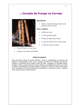 6




            60.   Coração de Frango na Cerveja

                                         Ingredientes
                                            •   2kg de coração de frango, limpos (sem
                                                gorduras nem nervuras)

                                         Para o tempero
                                            •   4 folhas de louro

                                            •   1 cebola grande picada

                                            •   6 dentes de alhos descascados

                                            •   1 xícara de chá de cheiro verde picado

                                            •   1 colher de sopa de colorau

   •   1 lata (355ml) de cerveja clara

   •   2 colheres de café de sal refinado


                                 Modo de preparar

Esta marinada é feita de forma diferente: todos os ingredientes de tempero são
batidos no liquidificador junto com a cerveja, que deve ser colocada aos poucos.
Coloque a marinada numa vasilha funda de vidro, mergulhe os corações limpos,
lavados e secos, e deixe durante 3 horas. Espete os coraçõezinhos uma a um e leve
à grelha, de preferência num grill giratório, durante 10 minutos a 20cm do braseiro.
É um tira-gosto sem concorrência para acompanhar a caipirinha e abrir o apetite.
Sem contar que as crianças adoram.
 