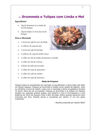 7




       61.   Drummets e Tulipas com Limão e Mel
Ingredientes
   •     1kg de drummets (a coxinha da
         asa do frango)
   •     1kg de tulipas (o meio da asa do
         frango)

Para a Marinada
   •     1 xícara de café de suco de limão

   •     2 colheres de sopa de mel

   •     1 xícara de café de ketchup

   •     2 colheres de sopa de molho shoyu

   •     1 colher de chá de molho de pimenta vermelha

   •     1 colher de chá de colorau

   •     2 dentes de alho descascados

   •     1 colher de sopa de ajinomoto

   •     1 colher de café de sal fino

   •     1 colher de sopa de maionese
                                     Modo de Preparar

Coloque todos os ingredientes da marinada no liquidificador e deixe bater até obter
um líquido espesso. Coloque os drummets e tulipas numa vasilha de plástico, vidro
ou refratário (nunca de metal), cubra com a marinada e deixe na geladeira durante
12 horas. Mexa de vez em quando. Coloque os drummets e as tulipas em espetos
simples (ou naquelas grelhas duplas, que fecham) e leve à churrasqueira a uma
distância de 35cm do braseiro forte e bem formado. Retire quando estiverem bem
crocantes por fora. Estarão tenras e suculentas por dentro. É um tira gosto
irresistível!

                                                – Receita produzida por Sydnei Maluf
 