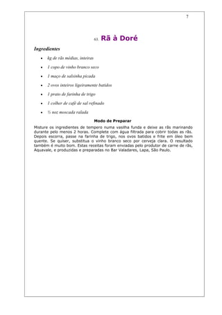 7




                                    63.   Rã à Doré
Ingredientes
   •   kg de rãs médias, inteiras

   •   1 copo de vinho branco seco

   •   1 maço de salsinha picada

   •   2 ovos inteiros ligeiramente batidos

   •   1 prato de farinha de trigo

   •   1 colher de café de sal refinado

   •   ½ noz moscada ralada
                                    Modo de Preparar
Misture os ingredientes de tempero numa vasilha funda e deixe as rãs marinando
durante pelo menos 2 horas. Complete com água filtrada para cobrir todas as rãs.
Depois escorra, passe na farinha de trigo, nos ovos batidos e frite em óleo bem
quente. Se quiser, substitua o vinho branco seco por cerveja clara. O resultado
também é muito bom. Estas receitas foram enviadas pelo produtor de carne de rãs,
Aquavale, e produzidas e preparadas no Bar Valadares, Lapa, São Paulo.
 