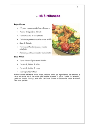 7




                             64.   Rã à Milanesa

Ingredientes
   •   12 coxas grandes de rã Para o Tempero

   •   4 copos de água fria, filtrada

   •   1 colher de chá de sal refinado

   •   1 pitada de pimenta-do-reino preta, moída

   •   Suco de 2 limões

   •   1 cebola média descascada e picada
       miudinho
   •   2 dentes de alho descascados e amassados

Para Fritar
   •   2 ovos inteiros ligeiramente batidos

   •   1 prato de farinha de trigo

   •   1 prato de farinha de rosca

   •   óleo vegetal para fritar
Numa vasilha refratária ou de louça, misture todos os ingredientes de tempero e
deixe as coxas de rã de molho pelo menos durante 2 horas. Retire do tempero,
passe na farinha de trigo, nos ovos batidos e depois na farinha de rosca. Frite em
óleo bem quente.
 